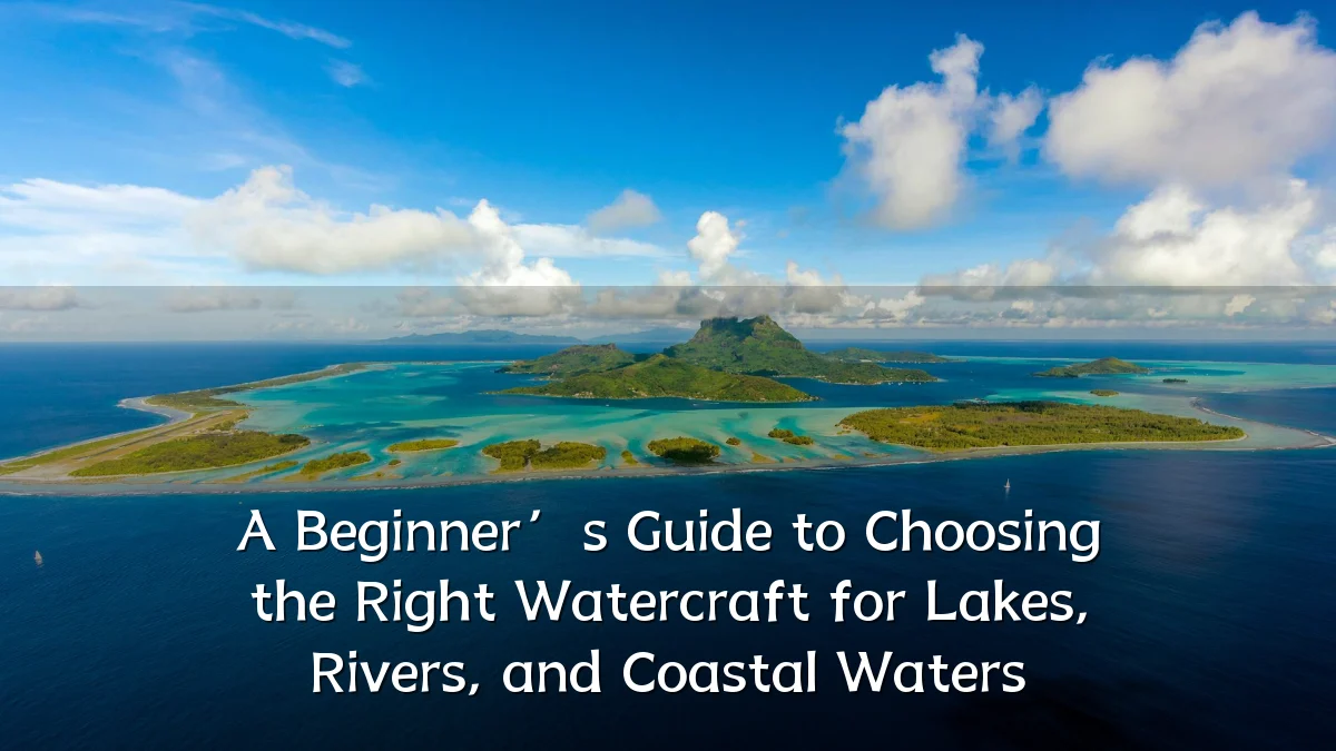 A Beginner’s Guide to Choosing the Right Watercraft for Lakes, Rivers, and Coastal Waters